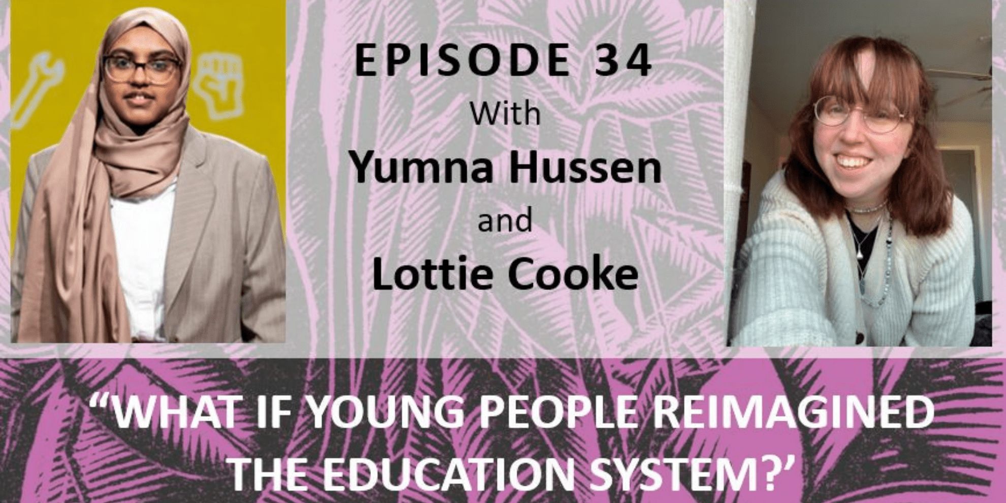 Pictures of Yumna Hussen and Lottie Cooke with the text "Episode 34 with Yumna Hussen and Lottie Cooke. What If Young People Reimagined the Education System"